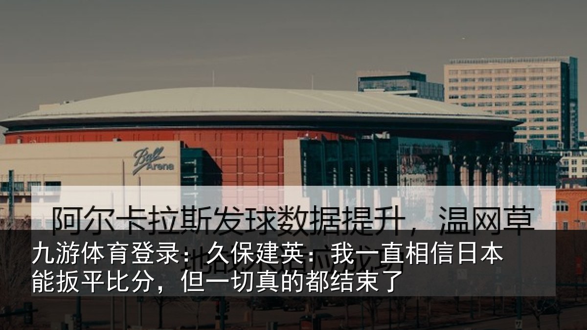 九游体育登录：久保建英：我一直相信日本能扳平比分，但一切真的都结束了