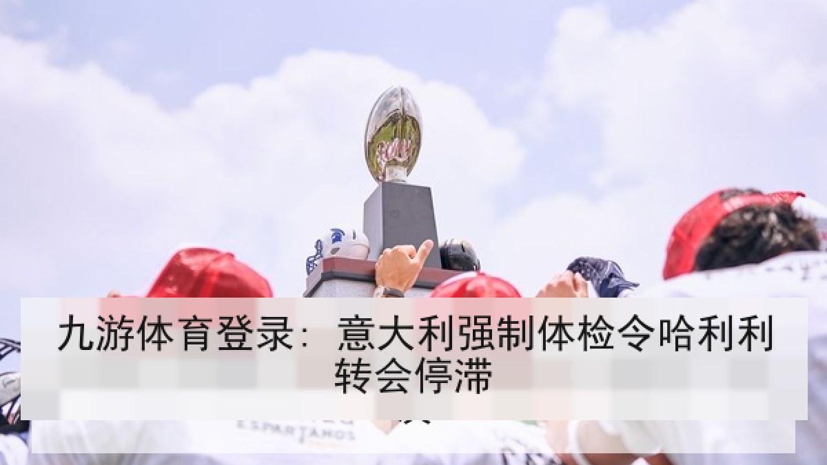 九游体育登录: 意大利强制体检令哈利利转会停滞