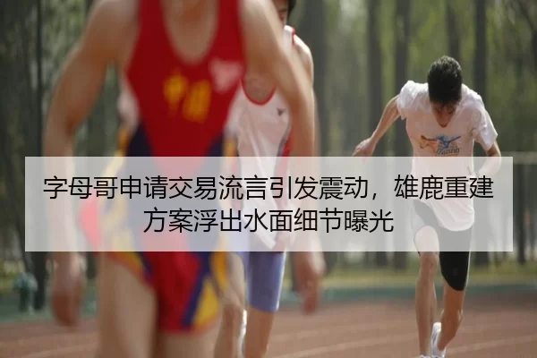 字母哥申请交易流言引发震动，雄鹿重建方案浮出水面细节曝光