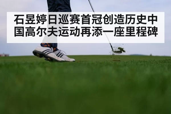 石昱婷日巡赛首冠创造历史中国高尔夫运动再添一座里程碑