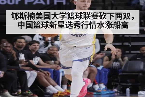 郇斯楠美国大学篮球联赛砍下两双,中国篮球新星选秀行情水涨船高