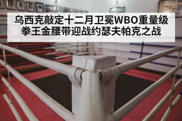 乌西克敲定十二月卫冕WBO重量级拳王金腰带迎战约瑟夫帕克之战